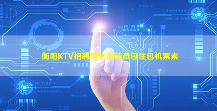 衡阳KTV招聘酒水促销员包住包机票素